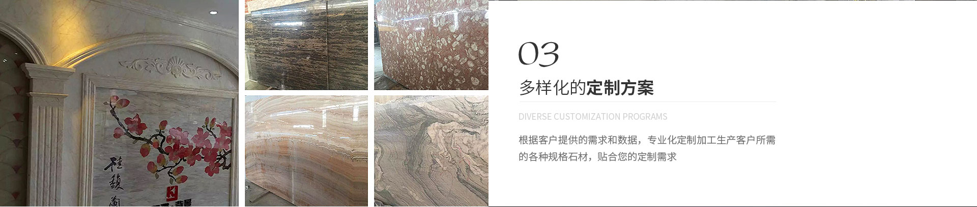 多樣化的定製方案,Diverse customization programs,根據客戶（hù）提供的（de）需求和數據，專（zhuān）業化定製加工生產客戶（hù）所需
             的各種規（guī）格石材，貼合您的定製需求